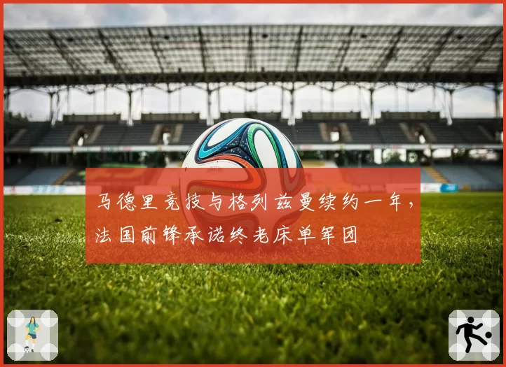 马德里竞技与格列兹曼续约一年，法国前锋承诺终老床单军团