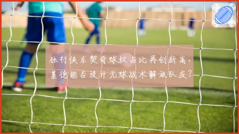 独行侠东契奇球权占比再创新高，基德能否设计无球战术解放队友？
