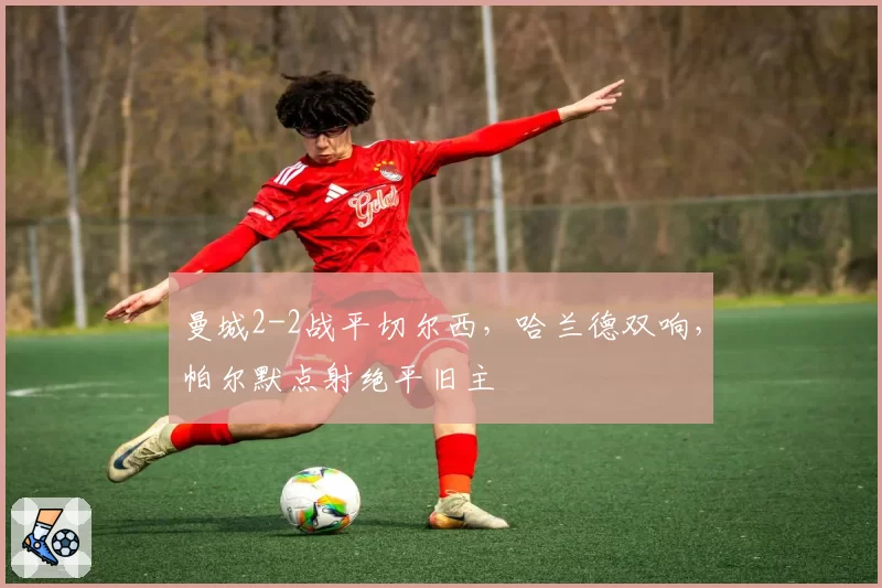 曼城2-2战平切尔西,哈兰德双响,帕尔默点射绝平旧主