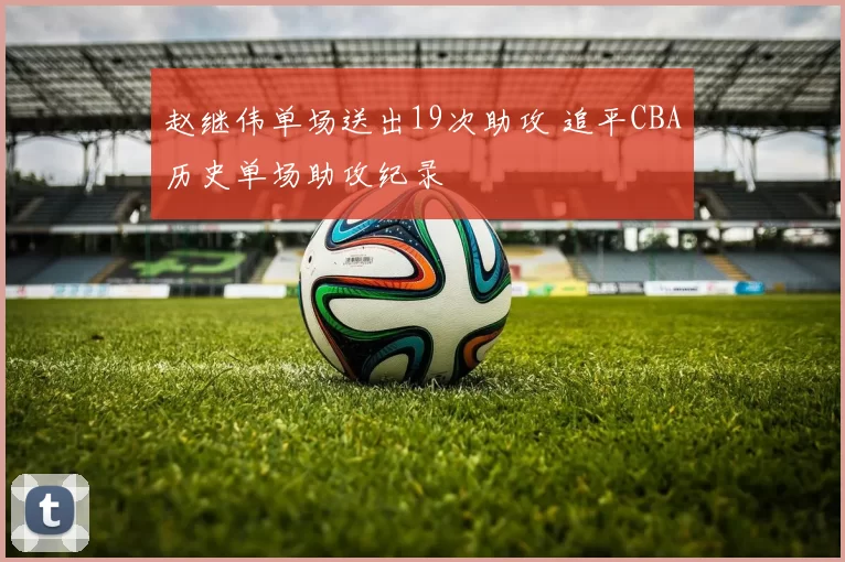 赵继伟单场送出19次助攻 追平CBA历史单场助攻纪录