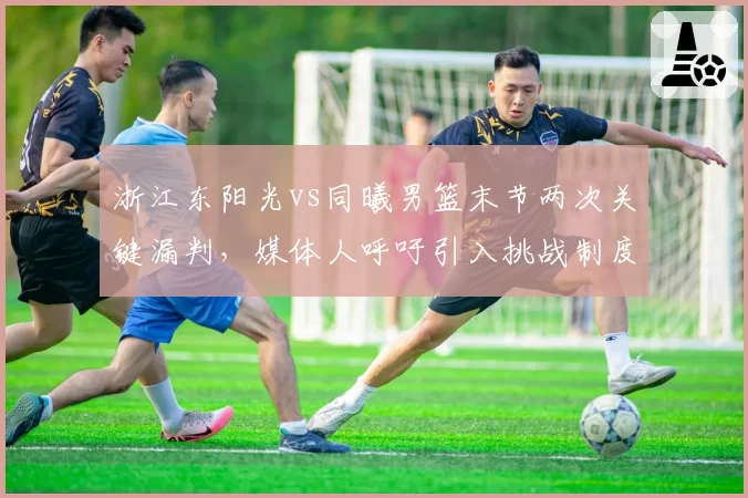 浙江东阳光vs同曦男篮末节两次关键漏判，媒体人呼吁引入挑战制度