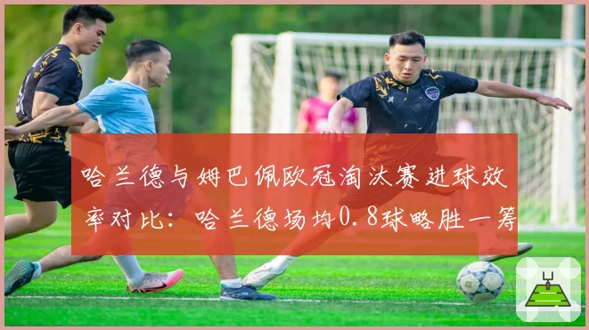 哈兰德与姆巴佩欧冠淘汰赛进球效率对比:哈兰德场均0.8球略胜一筹