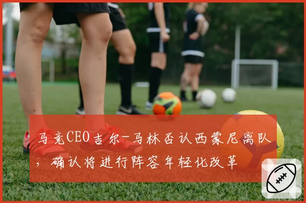 马竞CEO吉尔-马林否认西蒙尼离队,确认将进行阵容年轻化改革