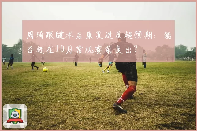 周琦跟腱术后康复进度超预期，能否赶在10月常规赛前复出？