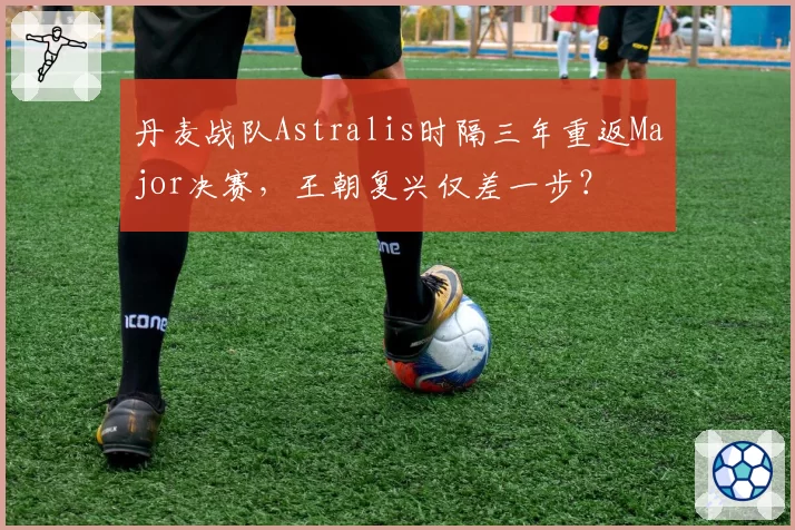 丹麦战队Astralis时隔三年重返Major决赛，王朝复兴仅差一步？