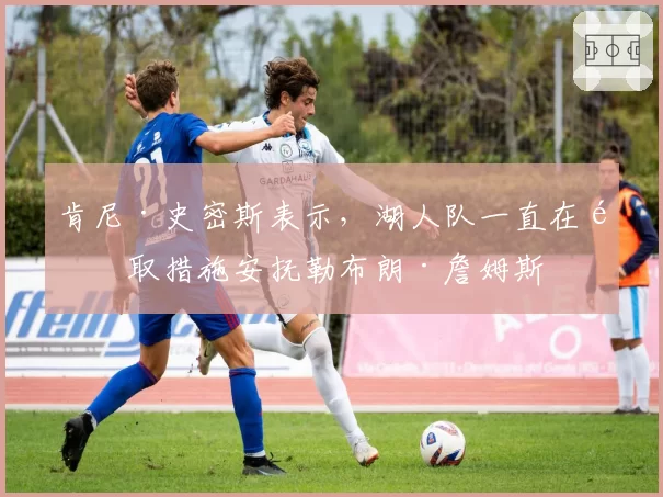 肯尼·史密斯表示，湖人队一直在采取措施安抚勒布朗·詹姆斯