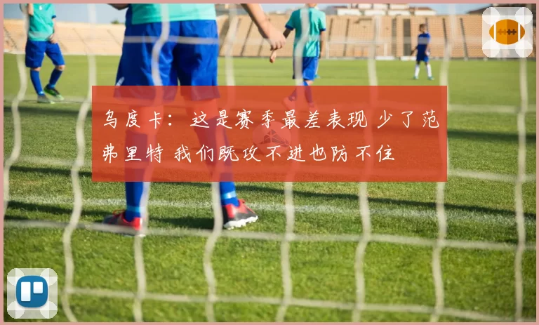 乌度卡：这是赛季最差表现 少了范弗里特 我们既攻不进也防不住