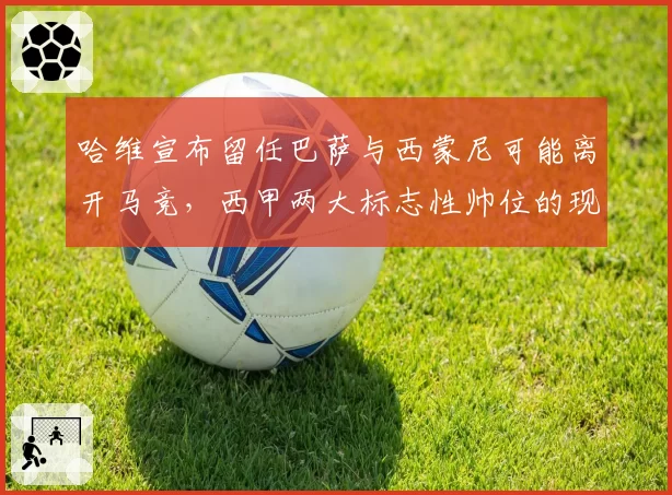 哈维宣布留任巴萨与西蒙尼可能离开马竞，西甲两大标志性帅位的现状对比