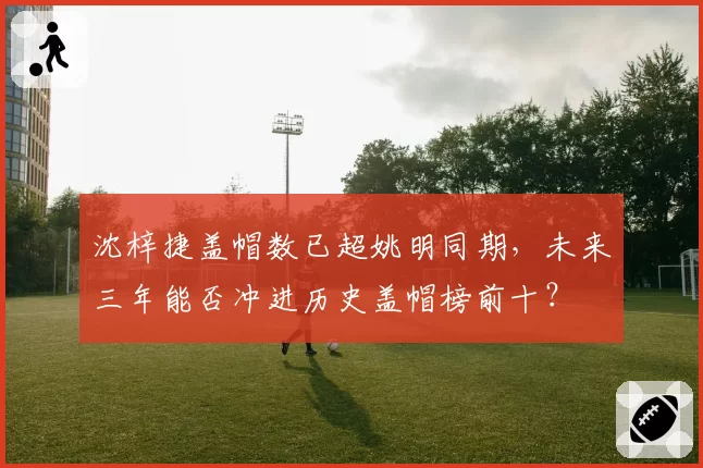 沈梓捷盖帽数已超姚明同期，未来三年能否冲进历史盖帽榜前十？