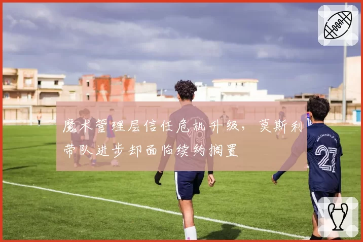 魔术管理层信任危机升级，莫斯利带队进步却面临续约搁置