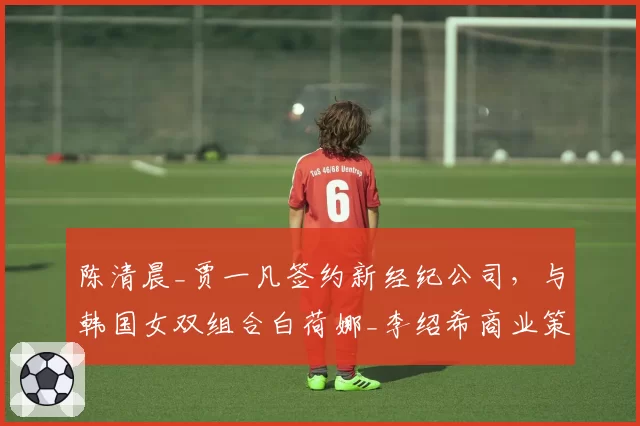 陈清晨_贾一凡签约新经纪公司,与韩国女双组合白荷娜_李绍希商业策略对比