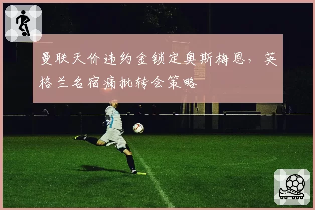曼联天价违约金锁定奥斯梅恩，英格兰名宿痛批转会策略