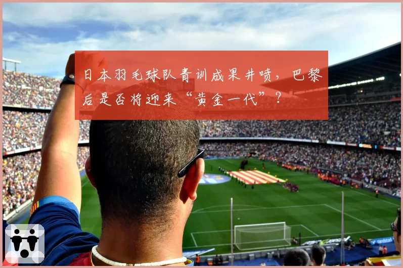 日本羽毛球队青训成果井喷，巴黎后是否将迎来“黄金一代”？