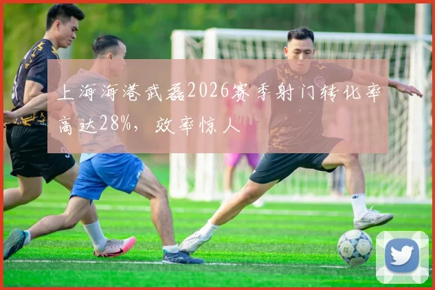 上海海港武磊2026赛季射门转化率高达28%,效率惊人