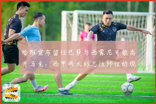 哈维宣布留任巴萨与西蒙尼可能离开马竞，西甲两大标志性帅位的现状对比