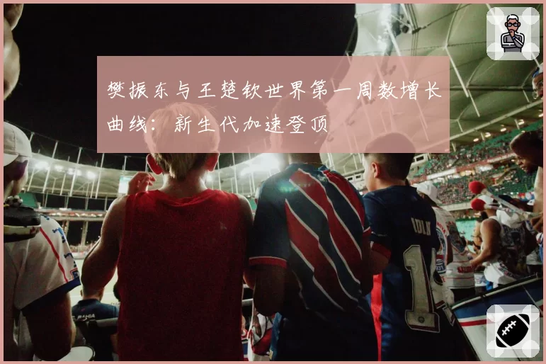 樊振东与王楚钦世界第一周数增长曲线：新生代加速登顶