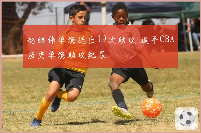 赵继伟单场送出19次助攻 追平CBA历史单场助攻纪录