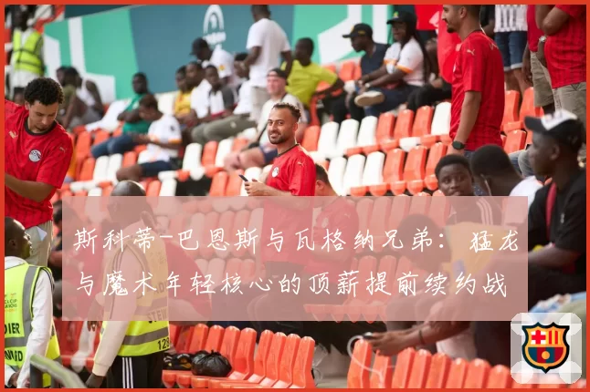 斯科蒂-巴恩斯与瓦格纳兄弟:猛龙与魔术年轻核心的顶薪提前续约战略前瞻