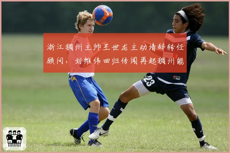 浙江稠州主帅王世龙主动请辞转任顾问，刘维伟回归传闻再起稠州能否重拾快打旋风？