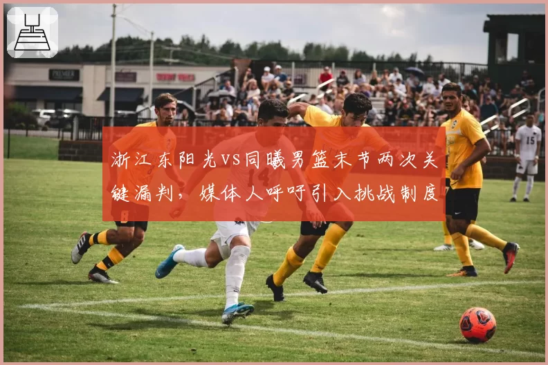 浙江东阳光vs同曦男篮末节两次关键漏判，媒体人呼吁引入挑战制度