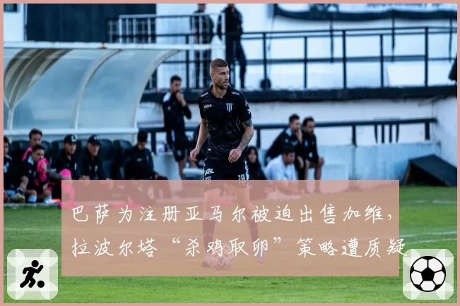 巴萨为注册亚马尔被迫出售加维，拉波尔塔“杀鸡取卵”策略遭质疑