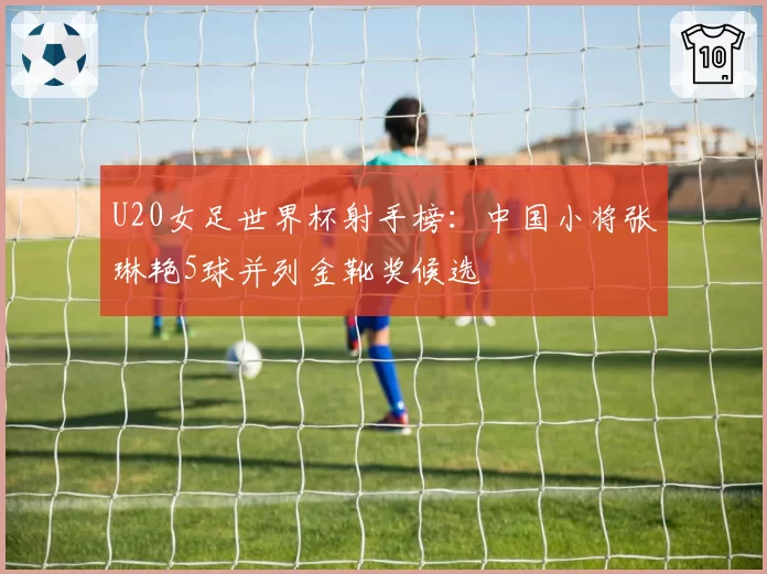 U20女足世界杯射手榜：中国小将张琳艳5球并列金靴奖候选