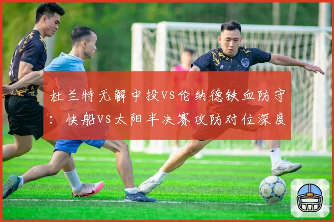 杜兰特无解中投vs伦纳德铁血防守：快船vs太阳半决赛攻防对位深度展望