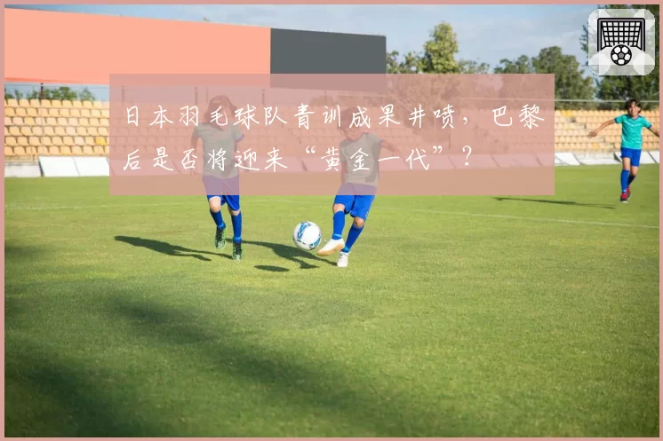 日本羽毛球队青训成果井喷，巴黎后是否将迎来“黄金一代”？