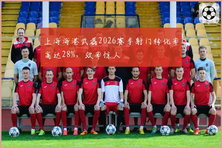 上海海港武磊2026赛季射门转化率高达28%,效率惊人