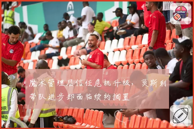 魔术管理层信任危机升级，莫斯利带队进步却面临续约搁置