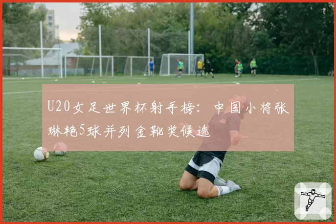 U20女足世界杯射手榜：中国小将张琳艳5球并列金靴奖候选
