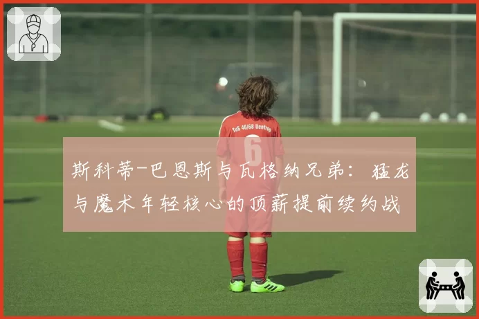 斯科蒂-巴恩斯与瓦格纳兄弟:猛龙与魔术年轻核心的顶薪提前续约战略前瞻