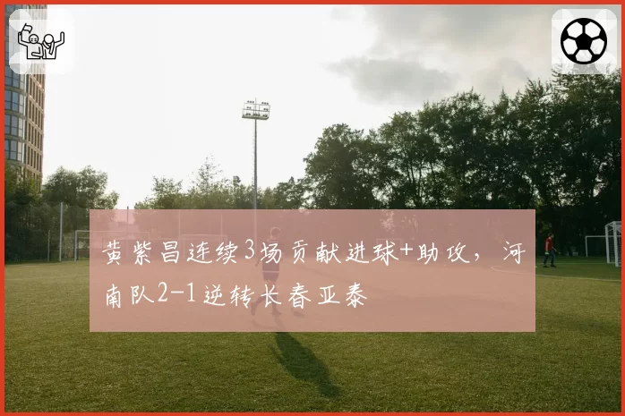 黄紫昌连续3场贡献进球+助攻,河南队2-1逆转长春亚泰