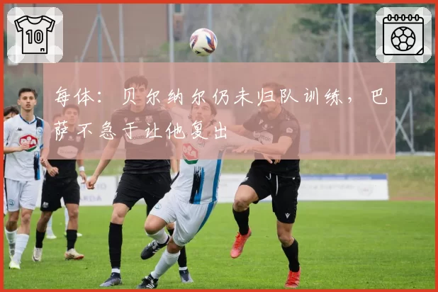 每体：贝尔纳尔仍未归队训练，巴萨不急于让他复出