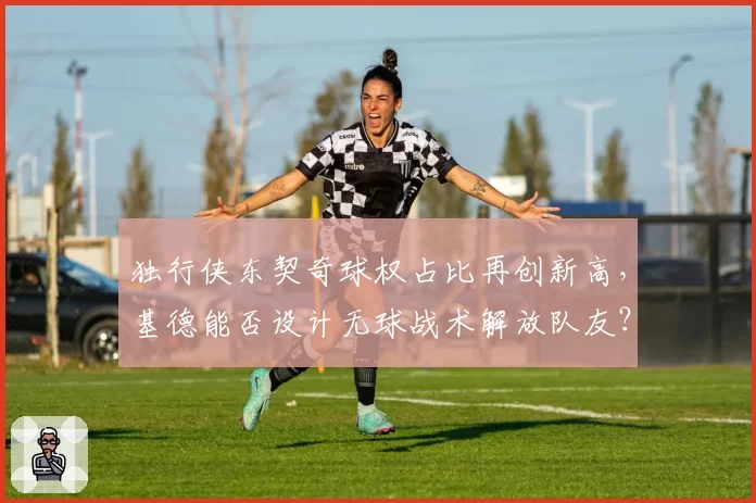 独行侠东契奇球权占比再创新高，基德能否设计无球战术解放队友？