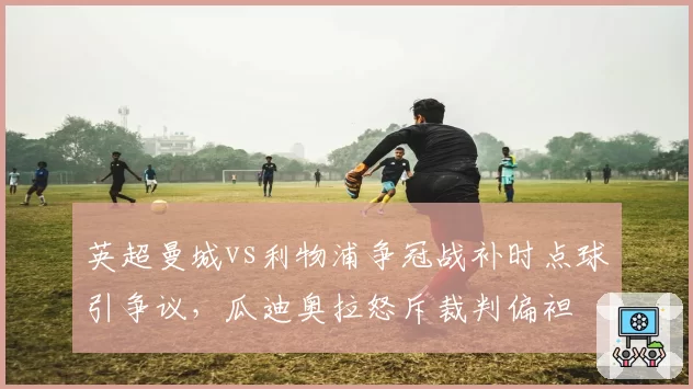 英超曼城vs利物浦争冠战补时点球引争议,瓜迪奥拉怒斥裁判偏袒