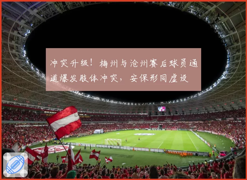 冲突升级！梅州与沧州赛后球员通道爆发肢体冲突，安保形同虚设