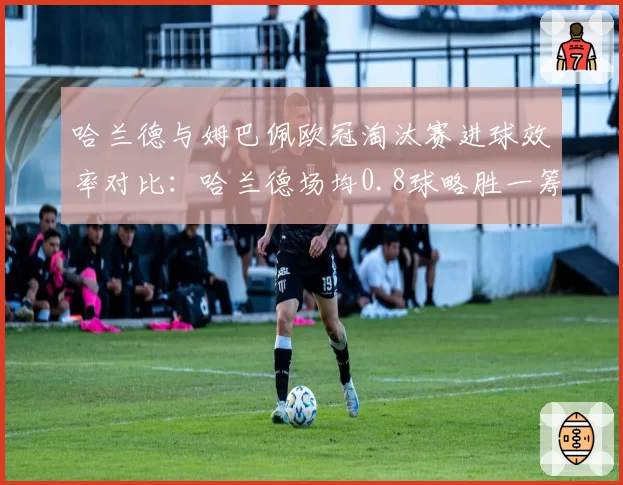 哈兰德与姆巴佩欧冠淘汰赛进球效率对比:哈兰德场均0.8球略胜一筹