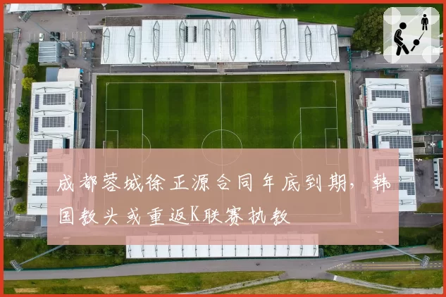 成都蓉城徐正源合同年底到期，韩国教头或重返K联赛执教