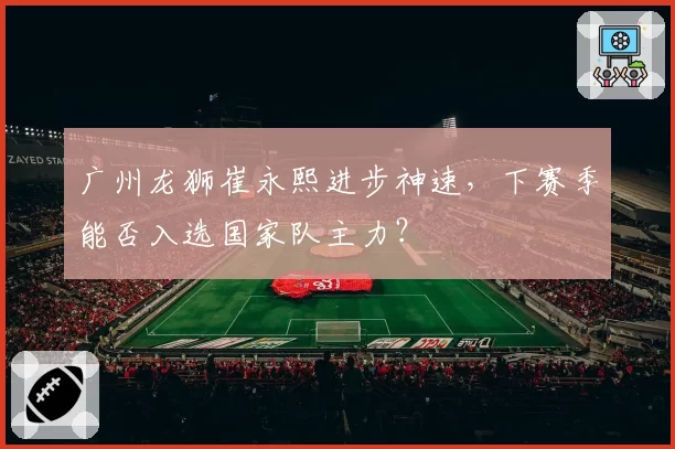 广州龙狮崔永熙进步神速,下赛季能否入选国家队主力?