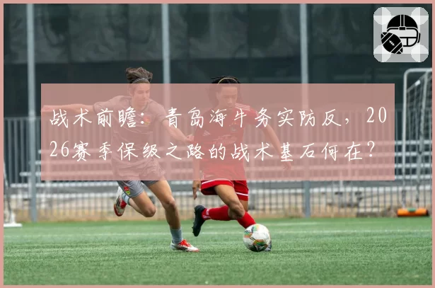 战术前瞻：青岛海牛务实防反，2026赛季保级之路的战术基石何在？