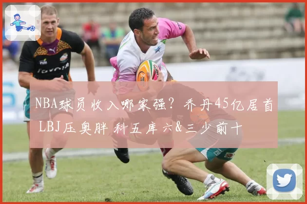 NBA球员收入哪家强？乔丹45亿居首 LBJ压奥胖 科五库六&三少前十