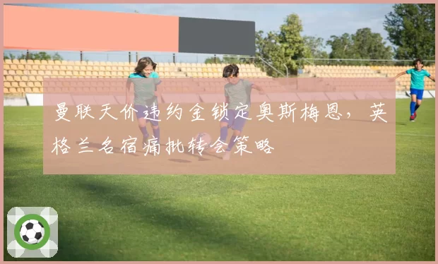 曼联天价违约金锁定奥斯梅恩，英格兰名宿痛批转会策略