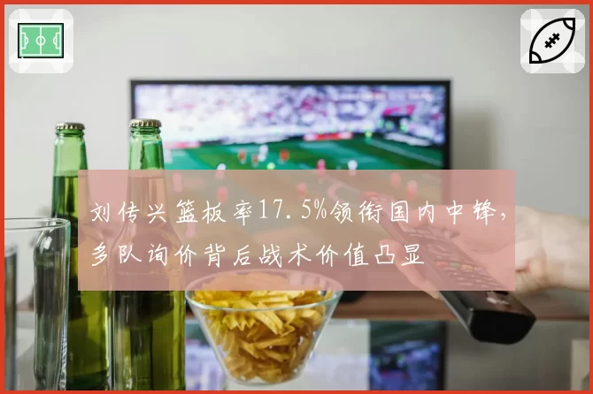 刘传兴篮板率17.5%领衔国内中锋，多队询价背后战术价值凸显