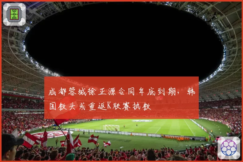 成都蓉城徐正源合同年底到期，韩国教头或重返K联赛执教