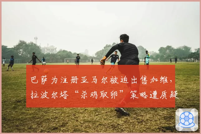 巴萨为注册亚马尔被迫出售加维，拉波尔塔“杀鸡取卵”策略遭质疑