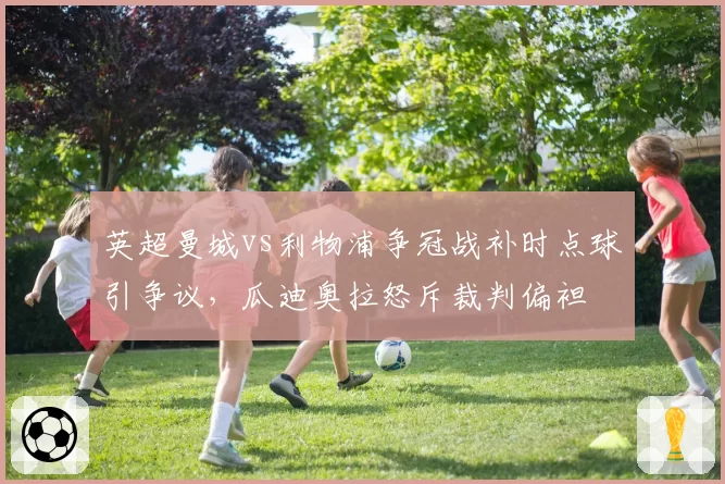 英超曼城vs利物浦争冠战补时点球引争议,瓜迪奥拉怒斥裁判偏袒