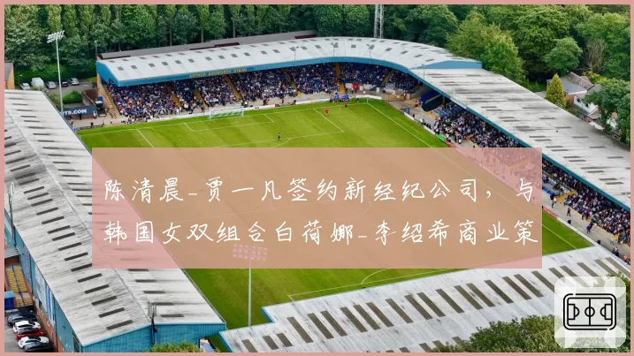 陈清晨_贾一凡签约新经纪公司,与韩国女双组合白荷娜_李绍希商业策略对比