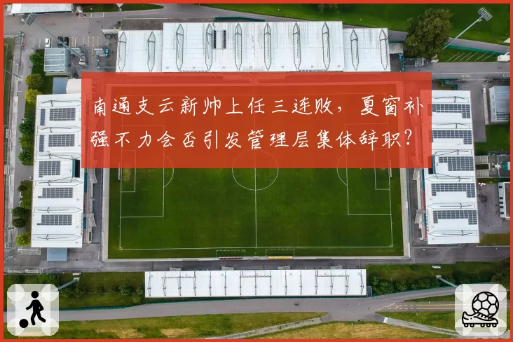 南通支云新帅上任三连败，夏窗补强不力会否引发管理层集体辞职？